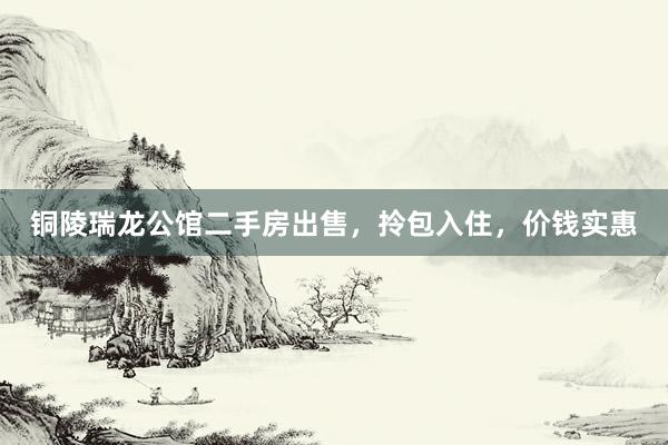 铜陵瑞龙公馆二手房出售，拎包入住，价钱实惠